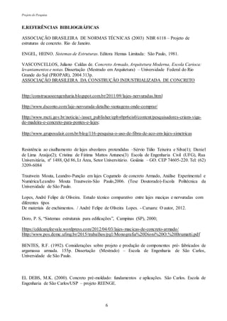 Projeto de Pesquisa
6
E.REFERÊNCIAS BIBLIOGRÁFICAS
ASSOCIAÇÃO BRASILEIRA DE NORMAS TÉCNICAS (2003) NBR 6118 – Projeto de
estruturas de concreto. Rio de Janeiro.
ENGEL, HEINO. Sistemas de Estruturas. Editora Hemus Limitada: São Paulo, 1981.
VASCONCELLOS, Juliano Caldas de. Concreto Armado, Arquitetura Moderna, Escola Carioca:
levantamentos e notas. Dissertação (Mestrado em Arquitetura) – Universidade Federal do Rio
Grande do Sul (PROPAR), 2004 313p.
ASSOCIAÇÃO BRASILEIRA DA CONSTRUÇÃO INDUSTRIALIZADA DE CONCRETO
Http://construcaoeengenharia.blogspot.com.br/2011/09/lajes-nervuradas.html
Http://www.dsconto.com/laje-nervurada-detalhe-vantagens-onde-comprar/
Http://www.mcti.gov.br/noticia/-/asset_publisher/epbv0pr6eis0/content/pesquisadores-criam-viga-
de-madeira-e-concreto-para-pontes-e-lajes;
Http://www.gruposulair.com.br/blog/116-pesquisa-o-uso-de-fibra-de-aco-em-lajes-simetricas
Resistência ao cisalhamento de lajes alveolares protendidas –Sérvio Túlio Teixeira e Silva(1); Daniel
de Lima Araújo(2); Cristina de Fátima Mattos Antunes(3) Escola de Engenharia Civil (UFG), Rua
Universitária, nº 1488, Qd 86, Lt Área, Setor Universitário. Goiânia – GO. CEP 74605-220. Tel: (62)
3209-6084
Trautwein Mouta, Leandro-Punção em lajes Cogumelo de concreto Armado, Análise Experimental e
Numérica/Leandro Mouta Trautwein-São Paulo,2006. (Tese Doutorado)-Escola Politécnica da
Universidade de São Paulo.
Lopes, André Felipe de Oliveira. Estudo técnico comparativo entre lajes maciças e nervuradas com
diferentes tipos
De materiais de enchimentos. / André Felipe de Oliveira Lopes. - Caruaru: O autor, 2012.
Doro, P. S, “Sistemas estruturais para edificações”, Campinas (SP), 2000;
Https://cddcarqfeevale.wordpress.com/2012/04/03/lajes-macicas-de-concreto-armado/
Http://www.pos.demc.ufmg.br/2015/trabalhos/pg1/Monografia%20Dioni%20O.%20Brumatti.pdf
BENTES, R.F. (1992). Considerações sobre projeto e produção de componentes pré- fabricados de
argamassa armada. 155p. Dissertação (Mestrado) – Escola de Engenharia de São Carlos,
Universidade de São Paulo.
EL DEBS, M.K. (2000). Concreto pré-moldado: fundamentos e aplicações. São Carlos. Escola de
Engenharia de São Carlos/USP – projeto REENGE.
 