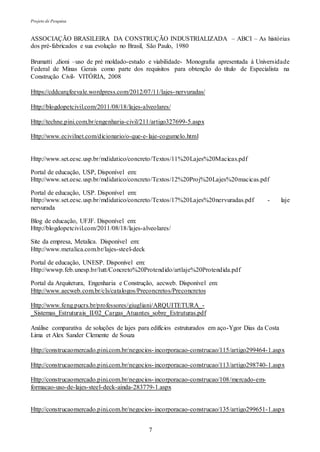 Projeto de Pesquisa
7
ASSOCIAÇÃO BRASILEIRA DA CONSTRUÇÃO INDUSTRIALIZADA – ABCI – As histórias
dos pré-fabricados e sua evolução no Brasil, São Paulo, 1980
Brumatti ,dioni –uso de pré moldado-estudo e viabilidade- Monografia apresentada à Universidade
Federal de Minas Gerais como parte dos requisitos para obtenção do título de Especialista na
Construção Civil- VITÓRIA, 2008
Https://cddcarqfeevale.wordpress.com/2012/07/11/lajes-nervuradas/
Http://blogdopetcivil.com/2011/08/18/lajes-alveolares/
Http://techne.pini.com.br/engenharia-civil/211/artigo327699-5.aspx
Http://www.ecivilnet.com/dicionario/o-que-e-laje-cogumelo.html
Http://www.set.eesc.usp.br/mdidatico/concreto/Textos/11%20Lajes%20Macicas.pdf
Portal de educação, USP, Disponível em:
Http://www.set.eesc.usp.br/mdidatico/concreto/Textos/12%20Proj%20Lajes%20macicas.pdf
Portal de educação, USP. Disponível em:
Http://www.set.eesc.usp.br/mdidatico/concreto/Textos/17%20Lajes%20nervuradas.pdf - laje
nervurada
Blog de educação, UFJF. Disponível em:
Http://blogdopetcivil.com/2011/08/18/lajes-alveolares/
Site da empresa, Metalica. Disponível em:
Http://www.metalica.com.br/lajes-steel-deck
Portal de educação, UNESP. Disponível em:
Http://wwwp.feb.unesp.br/lutt/Concreto%20Protendido/artlaje%20Protendida.pdf
Portal da Arquitetura, Engenharia e Construção, aecweb. Disponível em:
Http://www.aecweb.com.br/cls/catalogos/Preconcretos/Preconcretos
Http://www.feng.pucrs.br/professores/giugliani/ARQUITETURA_-
_Sistemas_Estruturais_II/02_Cargas_Atuantes_sobre_Estruturas.pdf
Análise comparativa de soluções de lajes para edifícios estruturados em aço-Ygor Dias da Costa
Lima et Alex Sander Clemente de Souza
Http://construcaomercado.pini.com.br/negocios-incorporacao-construcao/115/artigo299464-1.aspx
Http://construcaomercado.pini.com.br/negocios-incorporacao-construcao/113/artigo298740-1.aspx
Http://construcaomercado.pini.com.br/negocios-incorporacao-construcao/108/mercado-em-
formacao-uso-de-lajes-steel-deck-ainda-283779-1.aspx
Http://construcaomercado.pini.com.br/negocios-incorporacao-construcao/135/artigo299651-1.aspx
 