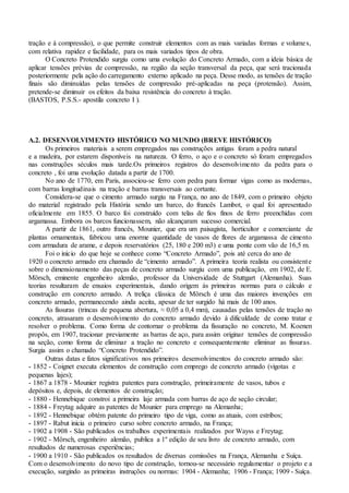 tração e à compressão), o que permite construir elementos com as mais variadas formas e volumes,
com relativa rapidez e facilidade, para os mais variados tipos de obra.
O Concreto Protendido surgiu como uma evolução do Concreto Armado, com a ideia básica de
aplicar tensões prévias de compressão, na região da seção transversal da peça, que será tracionada
posteriormente pela ação do carregamento externo aplicado na peça. Desse modo, as tensões de tração
finais são diminuídas pelas tensões de compressão pré-aplicadas na peça (protensão). Assim,
pretende-se diminuir os efeitos da baixa resistência do concreto à tração.
(BASTOS, P.S.S.- apostila concreto I ).
A.2. DESENVOLVIMENTO HISTÓRICO NO MUNDO (BREVE HISTÓRICO)
Os primeiros materiais a serem empregados nas construções antigas foram a pedra natural
e a madeira, por estarem disponíveis na natureza. O ferro, o aço e o concreto só foram empregados
nas construções séculos mais tarde.Os primeiros registros do desenvolvimento da pedra para o
concreto , foi uma evolução datada a partir de 1700.
No ano de 1770, em Paris, associou-se ferro com pedra para formar vigas como as modernas,
com barras longitudinais na tração e barras transversais ao cortante.
Considera-se que o cimento armado surgiu na França, no ano de 1849, com o primeiro objeto
do material registrado pela História sendo um barco, do francês Lambot, o qual foi apresentado
oficialmente em 1855. O barco foi construído com telas de fios finos de ferro preenchidas com
argamassa. Embora os barcos funcionassem, não alcançaram sucesso comercial.
A partir de 1861, outro francês, Mounier, que era um paisagista, horticultor e comerciante de
plantas ornamentais, fabricou uma enorme quantidade de vasos de flores de argamassa de cimento
com armadura de arame, e depois reservatórios (25, 180 e 200 m3) e uma ponte com vão de 16,5 m.
Foi o início do que hoje se conhece como “Concreto Armado”, pois até cerca do ano de
1920 o concreto armado era chamado de “cimento armado”. A primeira teoria realista ou consistente
sobre o dimensionamento das peças de concreto armado surgiu com uma publicação, em 1902, de E.
Mörsch, eminente engenheiro alemão, professor da Universidade de Stuttgart (Alemanha). Suas
teorias resultaram de ensaios experimentais, dando origem às primeiras normas para o cálculo e
construção em concreto armado. A treliça clássica de Mörsch é uma das maiores invenções em
concreto armado, permanecendo ainda aceita, apesar de ter surgido há mais de 100 anos.
As fissuras (trincas de pequena abertura, ≈ 0,05 a 0,4 mm), causadas pelas tensões de tração no
concreto, atrasaram o desenvolvimento do concreto armado devido à dificuldade de como tratar e
resolver o problema. Como forma de contornar o problema da fissuração no concreto, M. Koenen
propôs, em 1907, tracionar previamente as barras de aço, para assim originar tensões de compressão
na seção, como forma de eliminar a tração no concreto e consequentemente eliminar as fissuras.
Surgia assim o chamado “Concreto Protendido”.
Outras datas e fatos significativos nos primeiros desenvolvimentos do concreto armado são:
- 1852 - Coignet executa elementos de construção com emprego de concreto armado (vigotas e
pequenas lajes);
- 1867 a 1878 - Mounier registra patentes para construção, primeiramente de vasos, tubos e
depósitos e, depois, de elementos de construção;
- 1880 - Hennebique constroi a primeira laje armada com barras de aço de seção circular;
- 1884 - Freytag adquire as patentes de Mounier para emprego na Alemanha;
- 1892 - Hennebique obtém patente do primeiro tipo de viga, como as atuais, com estribos;
- 1897 - Rabut inicia o primeiro curso sobre concreto armado, na França;
- 1902 a 1908 - São publicados os trabalhos experimentais realizados por Wayss e Freytag;
- 1902 - Mörsch, engenheiro alemão, publica a 1º edição de seu livro de concreto armado, com
resultados de numerosas experiências;
- 1900 a 1910 - São publicados os resultados de diversas comissões na França, Alemanha e Suíça.
Com o desenvolvimento do novo tipo de construção, tornou-se necessário regulamentar o projeto e a
execução, surgindo as primeiras instruções ou normas: 1904 - Alemanha; 1906 - França; 1909 - Suíça.
 