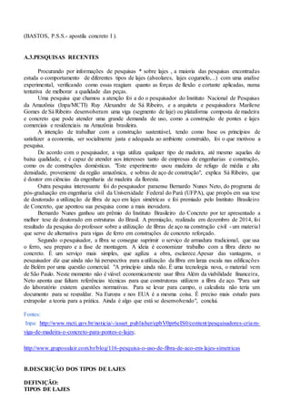 (BASTOS, P.S.S.- apostila concreto I ).
A.3.PESQUISAS RECENTES
Procurando por informações de pesquisas * sobre lajes , a maioria das pesquisas encontradas
estuda o comportamento de diferentes tipos de lajes (alveolares, lajes cogumelo,...) com uma analise
experimental, verificando como essas reagiam quanto as forças de flexão e cortante aplicadas, numa
tentativa de melhorar a qualidade das peças.
Uma pesquisa que chamou a atenção foi a do o pesquisador do Instituto Nacional de Pesquisas
da Amazônia (Inpa/MCTI) Ruy Alexandre de Sá Ribeiro, e a arquiteta e pesquisadora Marilene
Gomes de Sá Ribeiro desenvolveram uma viga (segmento de laje) ou plataforma composta de madeira
e concreto que pode atender uma grande demanda de uso, como a construção de pontes e lajes
comerciais e residenciais na Amazônia brasileira.
A intenção de trabalhar com a construção sustentável, tendo como base os princípios de
satisfazer a economia, ser socialmente justa e adequada ao ambiente construído, foi o que motivou a
pesquisa.
De acordo com o pesquisador, a viga utiliza qualquer tipo de madeira, até mesmo aquelas de
baixa qualidade, e é capaz de atender aos interesses tanto de empresas de engenharias e construção,
como os de construções domésticas. "Este experimento usou madeira de refugo de média e alta
densidade, proveniente da região amazônica, e sobras de aço de construção", explica Sá Ribeiro, que
é doutor em ciências da engenharia de madeira da floresta.
Outra pesquisa interessante foi do pesquisador paraense Bernardo Nunes Neto, do programa de
pós-graduação em engenharia civil da Universidade Federal do Pará (UFPA), que propôs em sua tese
de doutorado a utilização de fibra de aço em lajes simétricas e foi premiado pelo Instituto Brasileiro
de Concreto, que apontou sua pesquisa como a mais inovadora.
Bernardo Nunes ganhou um prêmio do Instituto Brasileiro do Concreto por ter apresentado a
melhor tese de doutorado em estruturas do Brasil. A premiação, realizada em dezembro de 2014, foi
resultado da pesquisa do professor sobre a utilização de fibras de aço na construção civil - um material
que serve de alternativa para vigas de ferro em construções de concreto reforçado.
Segundo o pesquisador, a fibra se consegue suprimir o serviço de armadura tradicional, que usa
o ferro, seu preparo e a fase de montagem. A ideia é economizar trabalho com a fibra direto no
concreto. É um serviço mais simples, que agiliza a obra, esclarece.Apesar das vantagens, o
pesquisador diz que ainda não há perspectiva para a utilização da fibra em larga escala nas edificações
de Belém por uma questão comercial. "A princípio ainda não. É uma tecnologia nova, o material vem
de São Paulo. Neste momento não é viável economicamente usar fibra Além da viabilidade financeira,
Neto aponta que faltam referências técnicas para que construtoras utilizem a fibra de aço. "Para sair
do laboratório existem questões normativas. Para se levar para campo, o calculista não teria um
documento para se respaldar. Na Europa e nos EUA é a mesma coisa. É preciso mais estudo para
extrapolar a teoria para a prática. Ainda é algo que está se desenvolvendo", conclui.
Fontes:
Inpa: http://www.mcti.gov.br/noticia/-/asset_publisher/epbV0pr6eIS0/content/pesquisadores-criam-
viga-de-madeira-e-concreto-para-pontes-e-lajes;
http://www.gruposulair.com.br/blog/116-pesquisa-o-uso-de-fibra-de-aco-em-lajes-simetricas
B.DESCRIÇÃO DOS TIPOS DE LAJES
DEFINIÇÃO:
TIPOS DE LAJES
 