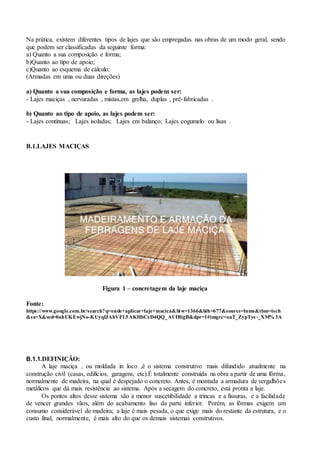 Na prática, existem diferentes tipos de lajes que são empregadas nas obras de um modo geral, sendo
que podem ser classificadas da seguinte forma:
a) Quanto a sua composição e forma;
b)Quanto ao tipo de apoio;
c)Quanto ao esquema de cálculo:
(Armadas em uma ou duas direções)
a) Quanto a sua composição e forma, as lajes podem ser:
- Lajes maciças , nervuradas , mistas,em grelha, duplas , pré-fabricadas .
b) Quanto ao tipo de apoio, as lajes podem ser:
- Lajes contínuas; Lajes isoladas; Lajes em balanço; Lajes cogumelo ou lisas .
B.1.LAJES MACIÇAS
Figura 1 – concretagem da laje maciça
Fonte:
https://www.google.com.br/search?q=onde+aplicar+laje+macica&biw=1366&bih=677&source=lnms&tbm=isch
&sa=X&ved=0ahUKEwjNo-KUyqfJAhVFL5AKHbCzD4QQ_AUIBigB&dpr=1#imgrc=oaT_ZypTys -_XM% 3A
B.1.1.DEFINIÇÃO:
A laje maciça , ou moldada in loco ,é o sistema construtivo mais difundido atualmente na
construção civil (casas, edifícios, garagens, etc).É totalmente construída na obra a partir de uma fôrma,
normalmente de madeira, na qual é despejado o concreto. Antes, é montada a armadura de vergalhões
metálicos que dá mais resistência ao sistema. Após a secagem do concreto, está pronta a laje.
Os pontos altos desse sistema são a menor suscetibilidade a trincas e a fissuras, e a facilidade
de vencer grandes vãos, além do acabamento liso da parte inferior. Porém, as fôrmas exigem um
consumo considerável de madeira; a laje é mais pesada, o que exige mais do restante da estrutura, e o
custo final, normalmente, é mais alto do que os demais sistemas construtivos.
 