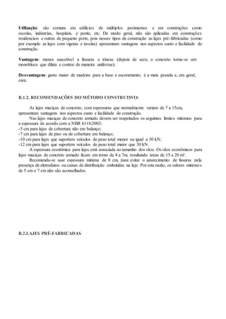 Utilização: são comuns em edifícios de múltiplos pavimentos e em construções como
escolas, indústrias, hospitais, e ponte, etc. De modo geral, não são aplicadas em construções
residenciais e outras de pequeno porte, pois nesses tipos de construção as lajes pré-fabricadas (como
por exemplo as lajes com vigotas e tavelas) apresentam vantagens nos aspectos custo e facilidade de
construção.
Vantagens: menos suscetível a fissuras e trincas (depois de seco, o concreto torna-se um
monobloco que dilata e contrai de maneira uniforme);
Desvantagens: gasto maior de madeira para a base e escoramento; é a mais pesada e, em geral,
cara.
B.1.2. RECOMENDAÇÕES DO MÉTODO CONSTRUTIVO:
As lajes maciças de concreto, com espessuras que normalmente variam de 7 a 15cm,
apresentam vantagens nos aspectos custo e facilidade de construção.
Nas lajes maciças de concreto armado devem ser respeitados os seguintes limites mínimos para
a espessura de acordo com a NBR 6118:2003:
-5 cm para lajes de cobertura não em balanço;
-7 cm para lajes de piso ou de cobertura em balanço;
-10 cm para lajes que suportem veículos de peso total menor ou igual a 30 kN;
-12 cm para lajes que suportem veículos de peso total maior que 30 kN.
A espessura econômica para lajes está associada ao tamanho dos vãos. Os vãos econômicos para
lajes maciças de concreto armado ficam em torno de 4 a 7m, resultando áreas de 15 a 20 m².
Recomenda-se usar espessura mínima de 8 cm, para evitar o aparecimento de fissuras pela
presença de eletrodutos ou caixas de distribuição embutidas na laje. Por esta razão, os valores mínimos
de 5 cm e 7 cm não são aconselhados.
B.2.LAJES PRÉ-FABRICADAS
 
