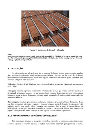 Figura 2- montagem da laje pré –fabricada.
Fonte:
https://www.google.com.br/search?q=onde+aplicar+laje+macica&biw=1366&bih=677&source=lnms&tbm=isch
&sa=X&ved=0ahUKEwjNoKUyqfJAhVFL5AKHbCzD4QQ_AUIBigB&dpr=1#tbm=isch&q=laje+pre+fabricad
a+&imgrc=g2g8NDAUUhjcUM% 3A
B.2.1.DEFINIÇÃO
As pré-moldadas ou pré-fabricadas são as lajes que já chegam prontas ou semi-prontas na obra.
São compostas por placas ou painéis de concreto preenchidos com materiais diversos a fim de formar
um conjunto resistente.Geralmente usam usam vigotas e blocos de concreto ou tijolos cerâmicos para
execução da laje do forro e do piso.
Utilização: Este tipo de laje é indicado para obras residenciais, comerciais e industriais de pequeno e
médio porte.
Vantagens: o sistema apresenta componentes relativamente leves, o que permite uma fácil montagem
do material, a um custo acessível , já que tem um baixo consumo de concreto em obra e proporciona
isolamento termo acústico. Dispensam portanto grande quantidade de madeira usada na execução das
lajes convencionais.
Desvantagens : eventuais problemas de acabamento e na maior propensão a trincas. Entretanto, desde
que bem projetadas, são muito eficientes obras de pequeno porte. É limitado tecnicamente, não
podendo atender aos grandes vãos e grandes carregamentos. Isto se deve à impossibilidade de
colocação de estribos para o combate aos esforços cortantes, e à superfície lisa na parte superior das
vigotas, o que prejudica muito a aderência entre vigotas e o concreto do capeamento.
B.2.2. RECOMENDAÇÕES DO MÉTODO CONSTRUTIVO
Para a montagem colocam-se as vigotas e os tijolos, escorando-se o conjunto. Antes de concretar
a camada superior de concreto, devendo-se molhar intensamente o material, principalmente as lajotas,
 