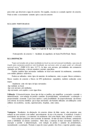 para evitar que absorvam a água do concreto. Em seguida, executa-se a camada superior de concreto.
Pode se retira o escoramento somente após a cura do concreto
B.3.LAJES NERVURADAS
Figura 3- esquema de lajes nervuradas
Fonte:apostila de concreto 1 – faculdade de engenharia de bauru-Prof.Dr.Paulo Bastos
B.3.1.DEFINIÇÃO
“Lajes nervuradas são as lajes moldadas no local ou com nervuras pré-moldadas, cuja zona de
tração para momentos positivos está localizada nas nervuras entre as quais pode ser colocado
material inerte.” (NBR 6118, item 14.7.7). As lajes com nervuras pré-moldadas são comumente
chamadas pré fabricadas, e devem atendem a normas específicas.
Existem também lajes nervuradas moldadas no local sem material de enchimento, construídas
com moldes plásticos removíveis.
Podem ser utilizados vários tipos de materiais de enchimento, entre os quais: blocos cerâmicos,
blocos vazados de concreto e blocos de EPS (poliestireno expandido), também conhecido como
isopor.
Atualmente exite três tipos de lajes nervuradas:
-laje moldada no local;
-laje com nervuras pré-moldadas;
-laje nervurada com capitéis e com vigas-faixa.
Utilização: O desenvolvimento desse tipo de laje se justifica por simplificar a execução e permitir a
industrialização, com redução de perdas e aumento da produtividade, racionalizando a construção e
proporcionando economia. É por esses motivos e pela possibilidade do reaproveitamento das formas
com sistema de escoras metálicas que as lajes nervuradas são bastante utilizadas em edificações como
edifícios de escritórios, escolas, supermercados, hospitais, entre outras.
.
Vantagens: Resultantes da eliminação do concreto abaixo da linha neutra, elas propiciam uma
redução no peso próprio e um melhor aproveitamento do aço e do concreto. A resistência à tração é
concentrada nas nervuras, e os materiais de enchimento têm como função única substituir o concreto.
Essas reduções propiciam uma economia de materiais, de mão-de-obra e de fôrmas, aumentando
assim a viabilidade do sistema construtivo. Além disso, o emprego de lajes nervuradas simplifica a
execução e permite a industrialização, com redução de perdas e aumento da produtividade,
racionalizando a construção. Portanto é capaz de vencer grandes vãos livres e suportar grandes cargas,
 