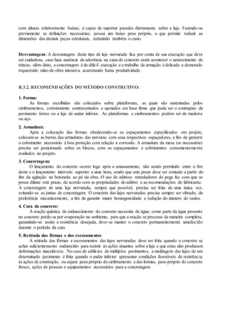 com alturas relativamente baixas; é capaz de suportar paredes diretamente sobre a laje. Fazendo-se
previamente as definições necessárias; possui um baixo peso próprio, o que permite reduzir as
dimensões das demais peças estruturais, reduzindo também o custo.
Desvantagens: A desvantagem deste tipo de laje nervurada fica por conta de sua execução que deve
ser cuidadosa, caso haja ausência de aderência na capa de concreto pode acontecer o aparecimento de
trincas, além disto, a concretagem é de difícil execução e o trabalho de armação é delicado e demorado
requerendo mão-de-obra intensiva acarretando baixa produtividade.
B.3.2. RECOMENDAÇÕES DO MÉTODO CONSTRUTIVO:
1. Forma:
As formas escolhidas são colocados sobre plataformas, as quais são sustentadas pelos
cimbramentos, corretamente contraventados e apoiados em base firme que pode ser o contrapiso de
pavimento térreo ou a laje de andar inferior. As plataformas e cimbramentos podem ser de madeira
ou aço.
2. Armadura:
Após a colocação das formas obedecendo-se os espaçamentos especificados em projeto,
colocam-se as barras das armaduras das nervuras com seus respectivos espaçadores, a fim de garantir
o cobrimento necessário à boa proteção com relação à corrosão. A armadura da mesa (se necessária)
precisa ser posicionada sobre os blocos, com os espaçamentos e cobrimentos convenientemente
avaliados no projeto.
3. Concretagem:
O lançamento do concreto ocorre logo após o amassamento, não sendo permitido entre o fim
deste e o lançamento intervalo superior a uma hora, sendo que este prazo deve ser contado a partir do
fim da agitação na betoneira ao pé da obra. O uso de aditivos retardadores de pega faz com que se
possa dilatar este prazo, de acordo com as propriedades do aditivo e as recomendações do fabricante.
A concretagem de uma laje nervurada, sempre que possível, precisa ser feita de uma única vez,
evitando-se as juntas de concretagem. O concreto das lajes nervuradas precisa sempre ser vibrado, de
preferência mecanicamente, a fim de garantir maior homogeneidade e redução do número de vazios.
4. Cura do concreto:
A reação química de endurecimento do concreto necessita de água; como parte da água presente
no concreto perde-se por evaporação no ambiente, para que a reação se processe de maneira completa,
garantindo-se assim a resistência desejada, deve-se manter o concreto permanentemente umedecido
durante o período da cura.
5. Retirada das fôrmas e dos escoramentos
A retirada das fôrmas e escoramentos das lajes nervuradas deve ser feita quando o concreto se
achar suficientemente endurecido para resistir às ações atuantes sobre a laje e que estas não produzam
deformações inaceitáveis. No caso de edifícios de múltiplos pavimentos, a moldagem das lajes de um
determinado pavimento é feita quando o andar inferior apresentar condições favoráveis de resistência
às ações de construção, ou sejam: peso próprio do cimbramento e das formas, peso próprio do concreto
fresco, ações de pessoas e equipamentos necessários para a concretagem.
.
 