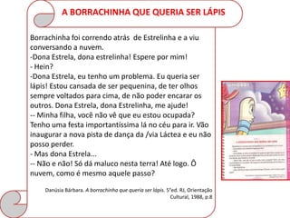 A BORRACHINHA QUE QUERIA SER LÁPIS

Borrachinha foi correndo atrás de Estrelinha e a viu
conversando a nuvem.
-Dona Estrela, dona estrelinha! Espere por mim!
- Hein?
-Dona Estrela, eu tenho um problema. Eu queria ser
lápis! Estou cansada de ser pequenina, de ter olhos
sempre voltados para cima, de não poder encarar os
outros. Dona Estrela, dona Estrelinha, me ajude!
-- Minha filha, você não vê que eu estou ocupada?
Tenho uma festa importantíssima lá no céu para ir. Vão
inaugurar a nova pista de dança da /via Láctea e eu não
posso perder.
- Mas dona Estrela...
-- Não e não! Só dá maluco nesta terra! Até logo. Ô
nuvem, como é mesmo aquele passo?
    Danúsia Bárbara. A borrachinha que queria ser lápis. 5°ed. RJ, Orientação
                                                           Cultural, 1988, p.8
 