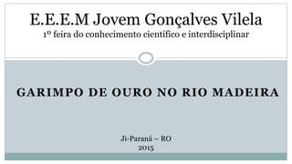 GARIMPO DE OURO NO RIO MADEIRA
E.E.E.M Jovem Gonçalves Vilela
1º feira do conhecimento científico e interdisciplinar
Ji-Paraná – RO
2015
 