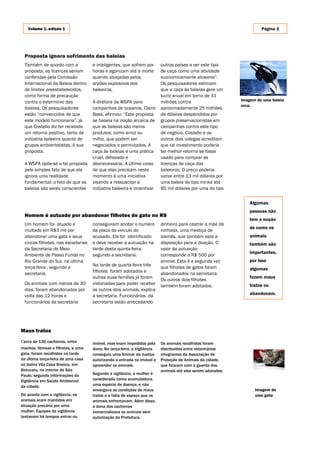 Volume 1, edição 1                                                                                                Página 3




  Proposta ignora sofrimento das baleias
  Também de acordo com a            e inteligentes, que sofrem por       outros países a ver este tipo
  proposta, as licenças seriam      horas e agonizam até a morte         de caça como uma atividade
  conferidas pela Comissão          quando alvejadas pelos               economicamente atraente”.
  Internacional da Baleia dentro    arpões explosivos dos                Os pesquisadores estimam
  de limites preestabelecidos,      baleeiros.                           que a caça às baleias gere um
  como forma de precaução                                                lucro anual em torno de 31
  contra o extermínio das           A diretora da WSPA para              milhões contra                     Imagem de uma baleia
                                                                                                            orca.
  baleias. Os pesquisadores         campanhas de oceanos, Claire         aproximadamente 25 milhões
  estão “convencidos de que         Bass, afirmou: “Esta proposta        de dólares despendidos por
  este modelo funcionaria”, já      se baseia na noção arcaica de        grupos preservacionistas em
  que Costello diz ter recebido     que as baleias são meros             campanhas contra este tipo
  um retorno positivo, tanto da     produtos, como arroz ou              de negócio. Costello e os
  indústria baleeira quanto de      milho, que podem ser                 outros dois colegas acreditam
  grupos ambientalistas, à sua      negociados e permutados. A           que tal investimento poderia
  proposta.                         caça às baleias é uma prática        ter melhor retorno se fosse
                                    cruel, defasada e                    usado para comprar as
  A WSPA opõe-se a tal proposta     desnecessária. A última coisa        licenças de caça dos
  pelo simples fato de que ela      de que elas precisam neste           baleeiros. O preço poderia
  ignora uma realidade              momento é uma iniciativa             variar entre 13 mil dólares por
  fundamental: o fato de que as     visando a ressuscitar a              uma baleia do tipo minke até
  baleias são seres conscientes     indústria baleeira e incentivar      85 mil dólares por uma do tipo


                                                                                                                Algumas
                                                                                                                pessoas não
  Homem é autuado por abandonar filhotes de gato no RS
                                                                                                                tem a noção
  Um homem foi atuado e             conseguiram anotar o numero          dinheiro para castrar a mãe da
                                                                                                                de como os
  multado em R$3 mil por            da placa do veiculo do               ninhada, uma mestiça de
  abandonar uma gata e seus         acusado. Ele foi identificado        siamês, que também esta a              animais
  cincos filhotes, nas escadarias   e deve receber a autuação na         disposição para a doação. O            também são
  da Secretaria do Meio             tarde desta quinta-feira,            valor da autuação
                                                                                                                importantes,
  Ambiente de Passo Fundo no        segundo a secretaria.                corresponde a R$ 500 por
  Rio Grande do Sul, na ultima                                           animal. Esta é a segunda vez           por isso
  terça-feira , segundo a           Na tarde de quarta-feira três        que filhotes de gatos foram
                                    filhotes foram adotados e                                                   algumas
  secretaria.                                                            abandonados na secretaria.
                                    outras duas famílias já foram                                               fazem maus
                                                                         Os outros dois filhotes
  Os animais com menos de 30        vistoriadas para poder receber       também foram adotados.                 tratos ou
  dias, foram abandonados por       os outros dois animais, explica
  volta das 12 horas e              a secretaria. Funcionários da                                               abandonam.
  funcionários da secretaria        secretaria estão arrecadando




Maus tratos
cerca de 130 cachorros, entre       imóvel, mas eram impedidos pela      Os animais recolhidos foram
machos, fêmeas e filhotes, e uma    dona. Na terça-feira, a Vigilância   distribuídos entre veterinários
gata, foram recolhidos na tarde     conseguiu uma liminar da Justiça     integrantes da Associação de
da última terça-feira de uma casa   autorizando a entrada no imóvel e    Proteção de Animais da cidade,
no bairro Vila Casa Branca, em      apreender os animais.                que ficaram com a guarda dos
Botucatu, no interior de São                                             animais até eles serem adotados.
Paulo, segundo informações da       Segundo a vigilância, a mulher é
Vigilância em Saúde Ambiental       considerada como acumuladora,
da cidade.                          uma espécie de doença, e não
                                    enxergava as condições de maus                                                Imagem de
De acordo com a vigilância, os      tratos e a falta de espaço que os                                             uma gata
animais eram mantidos em            animais enfrentavam. Além disso,
situação precária por uma           a dona dos cachorros
mulher. Equipes da vigilância       comercializava os animais sem
tentavam há tempos entrar no        autorização da Prefeitura.
 