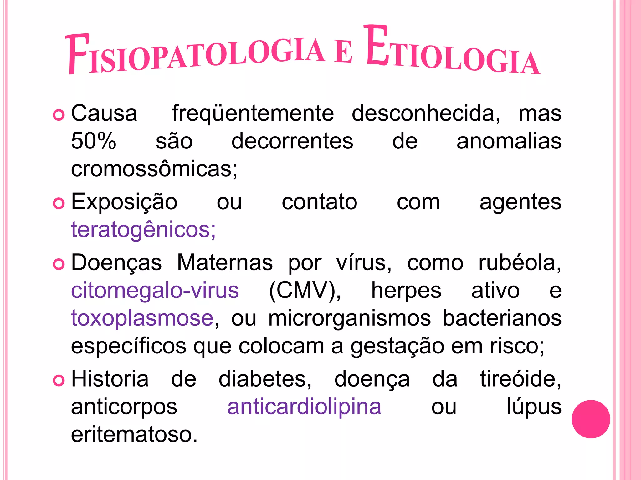  Causa freqüentemente desconhecida, mas
50% são decorrentes de anomalias
cromossômicas;
 Exposição ou contato com agentes
teratogênicos;
 Doenças Maternas por vírus, como rubéola,
citomegalo-virus (CMV), herpes ativo e
toxoplasmose, ou microrganismos bacterianos
específicos que colocam a gestação em risco;
 Historia de diabetes, doença da tireóide,
anticorpos anticardiolipina ou lúpus
eritematoso.
 