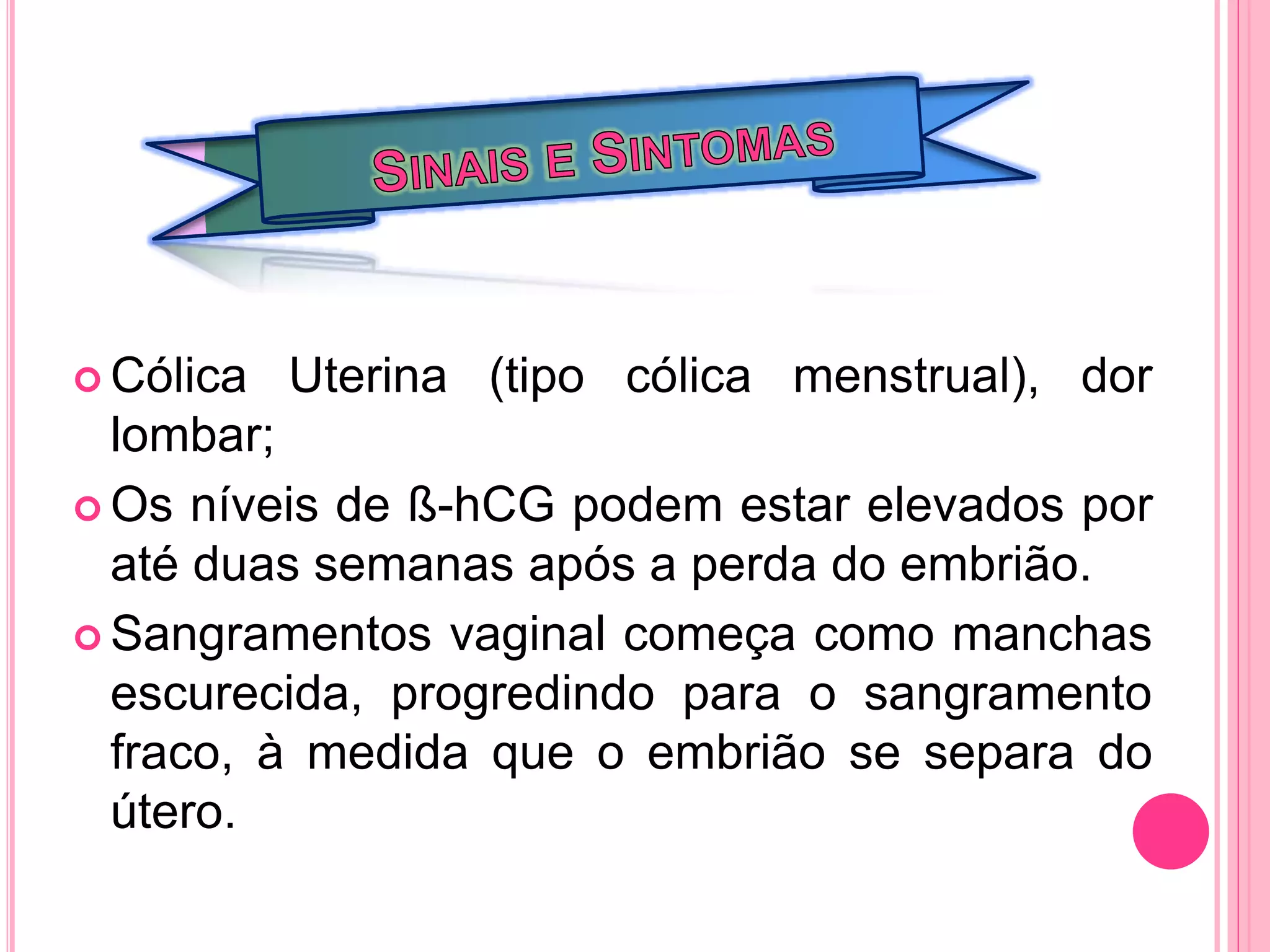  Cólica Uterina (tipo cólica menstrual), dor
lombar;
 Os níveis de ß-hCG podem estar elevados por
até duas semanas após a perda do embrião.
 Sangramentos vaginal começa como manchas
escurecida, progredindo para o sangramento
fraco, à medida que o embrião se separa do
útero.
 