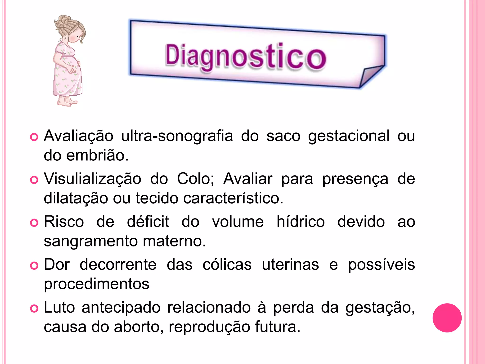  Avaliação ultra-sonografia do saco gestacional ou
do embrião.
 Visulialização do Colo; Avaliar para presença de
dilatação ou tecido característico.
 Risco de déficit do volume hídrico devido ao
sangramento materno.
 Dor decorrente das cólicas uterinas e possíveis
procedimentos
 Luto antecipado relacionado à perda da gestação,
causa do aborto, reprodução futura.
 
