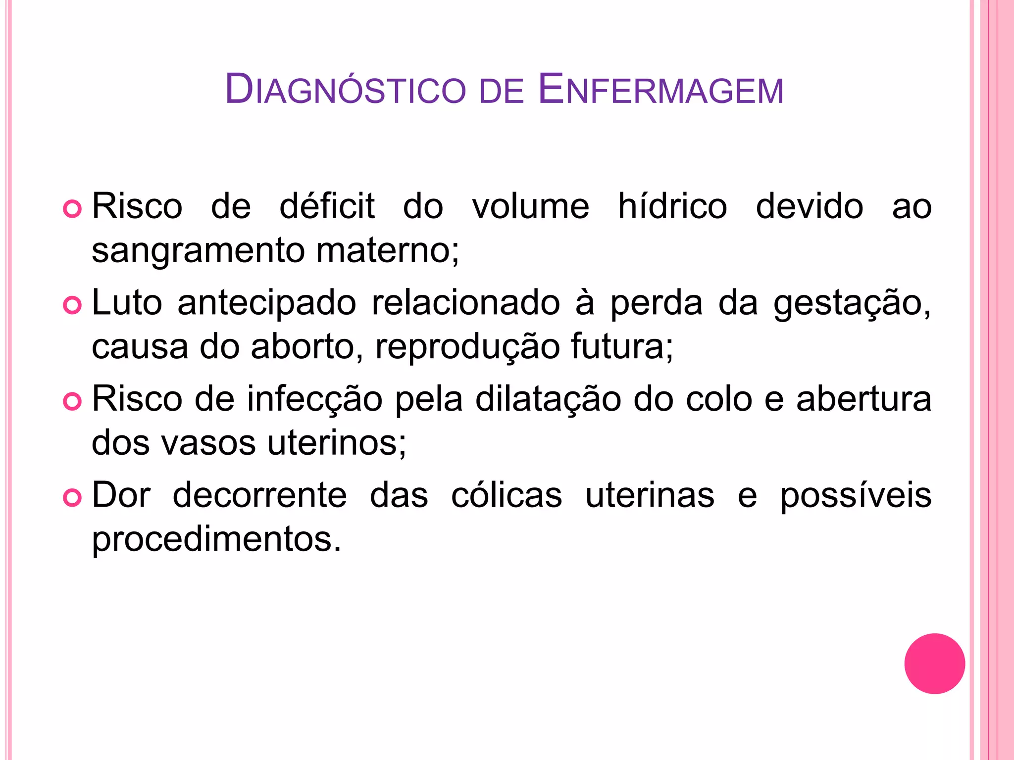 DIAGNÓSTICO DE ENFERMAGEM
 Risco de déficit do volume hídrico devido ao
sangramento materno;
 Luto antecipado relacionado à perda da gestação,
causa do aborto, reprodução futura;
 Risco de infecção pela dilatação do colo e abertura
dos vasos uterinos;
 Dor decorrente das cólicas uterinas e possíveis
procedimentos.
 