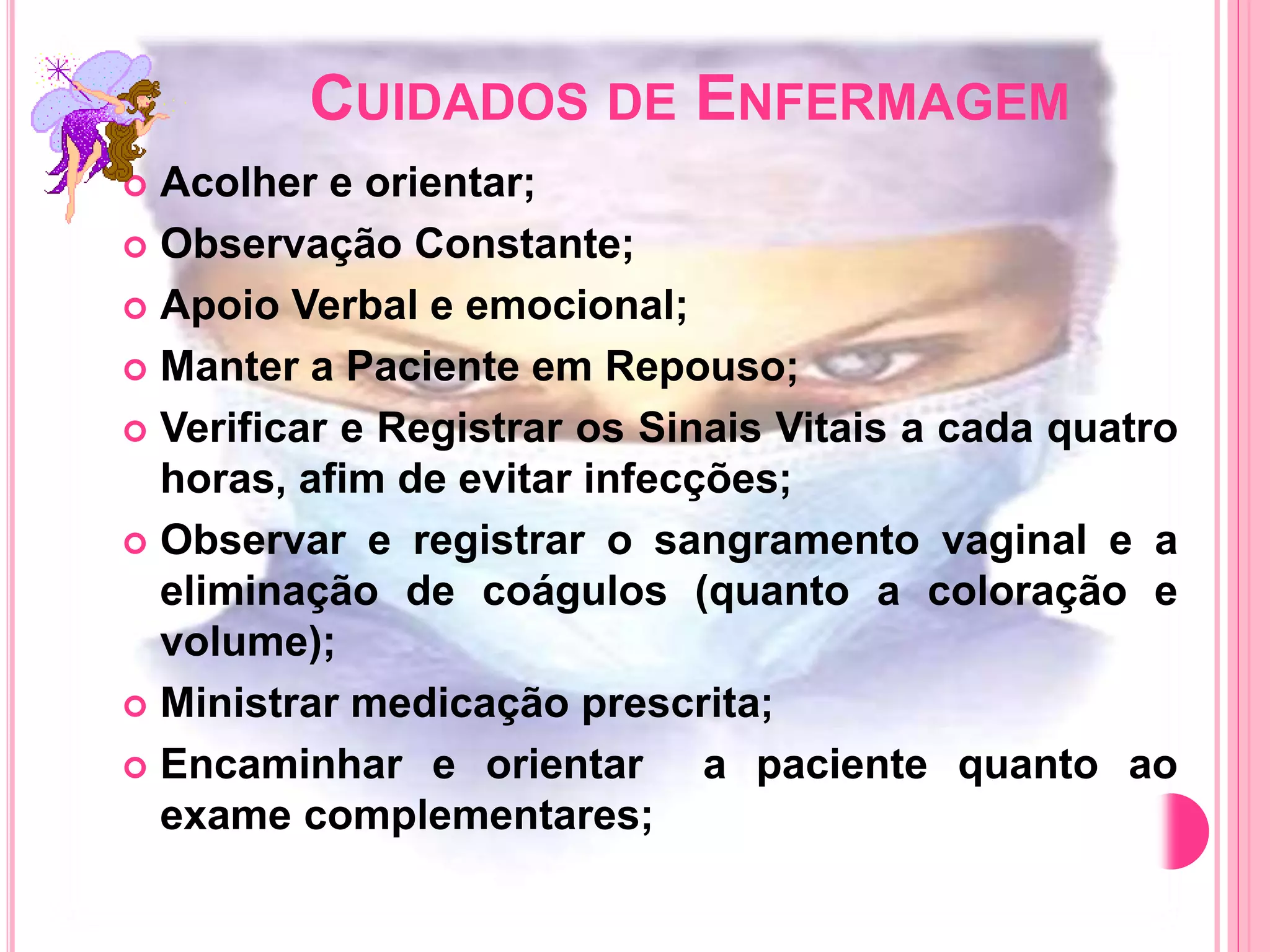 CUIDADOS DE ENFERMAGEM
 Acolher e orientar;
 Observação Constante;
 Apoio Verbal e emocional;
 Manter a Paciente em Repouso;
 Verificar e Registrar os Sinais Vitais a cada quatro
horas, afim de evitar infecções;
 Observar e registrar o sangramento vaginal e a
eliminação de coágulos (quanto a coloração e
volume);
 Ministrar medicação prescrita;
 Encaminhar e orientar a paciente quanto ao
exame complementares;
 