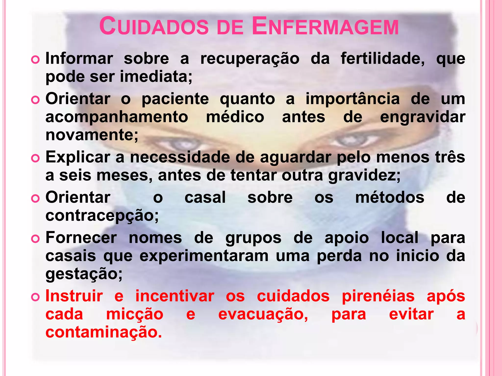 CUIDADOS DE ENFERMAGEM
 Informar sobre a recuperação da fertilidade, que
pode ser imediata;
 Orientar o paciente quanto a importância de um
acompanhamento médico antes de engravidar
novamente;
 Explicar a necessidade de aguardar pelo menos três
a seis meses, antes de tentar outra gravidez;
 Orientar o casal sobre os métodos de
contracepção;
 Fornecer nomes de grupos de apoio local para
casais que experimentaram uma perda no inicio da
gestação;
 Instruir e incentivar os cuidados pirenéias após
cada micção e evacuação, para evitar a
contaminação.
 