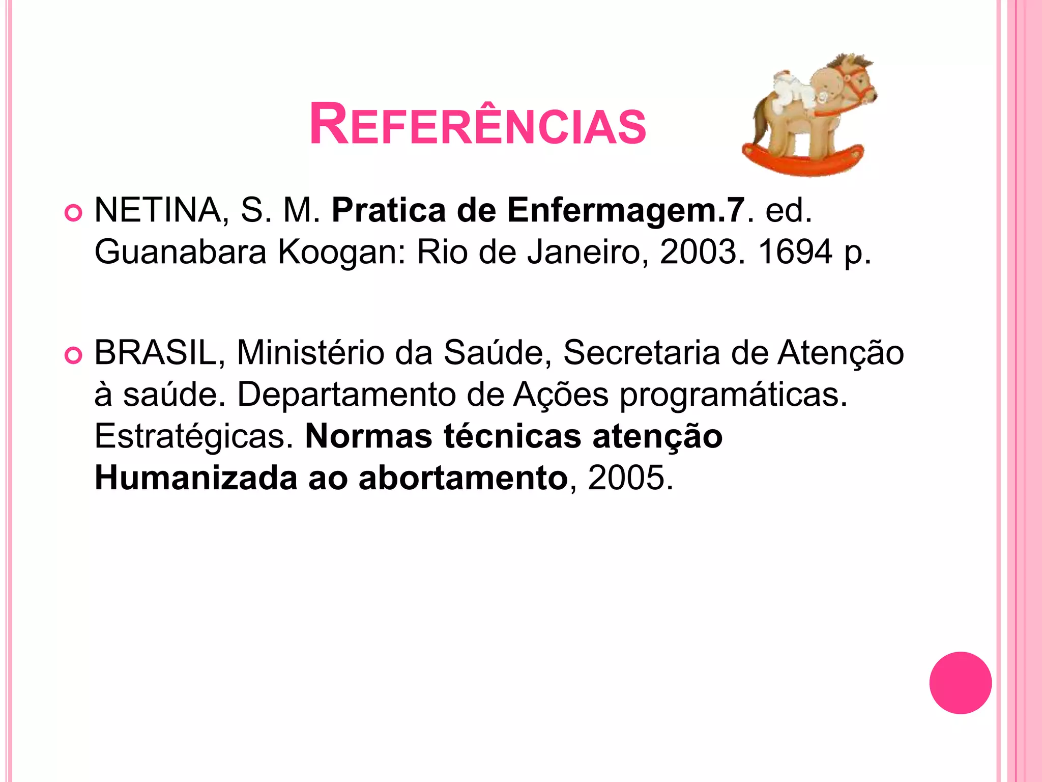 REFERÊNCIAS
 NETINA, S. M. Pratica de Enfermagem.7. ed.
Guanabara Koogan: Rio de Janeiro, 2003. 1694 p.
 BRASIL, Ministério da Saúde, Secretaria de Atenção
à saúde. Departamento de Ações programáticas.
Estratégicas. Normas técnicas atenção
Humanizada ao abortamento, 2005.
 