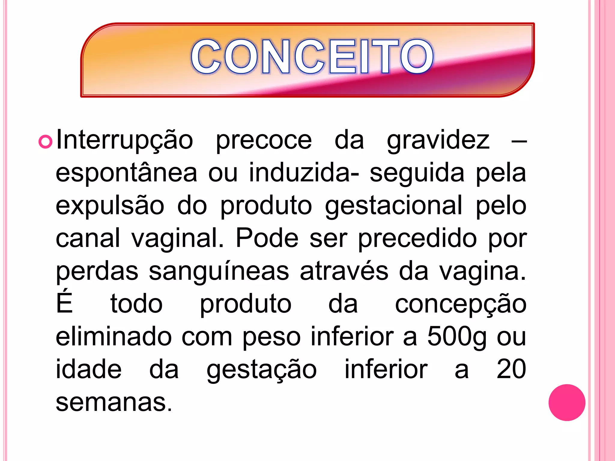 Interrupção precoce da gravidez –
espontânea ou induzida- seguida pela
expulsão do produto gestacional pelo
canal vaginal. Pode ser precedido por
perdas sanguíneas através da vagina.
É todo produto da concepção
eliminado com peso inferior a 500g ou
idade da gestação inferior a 20
semanas.
 