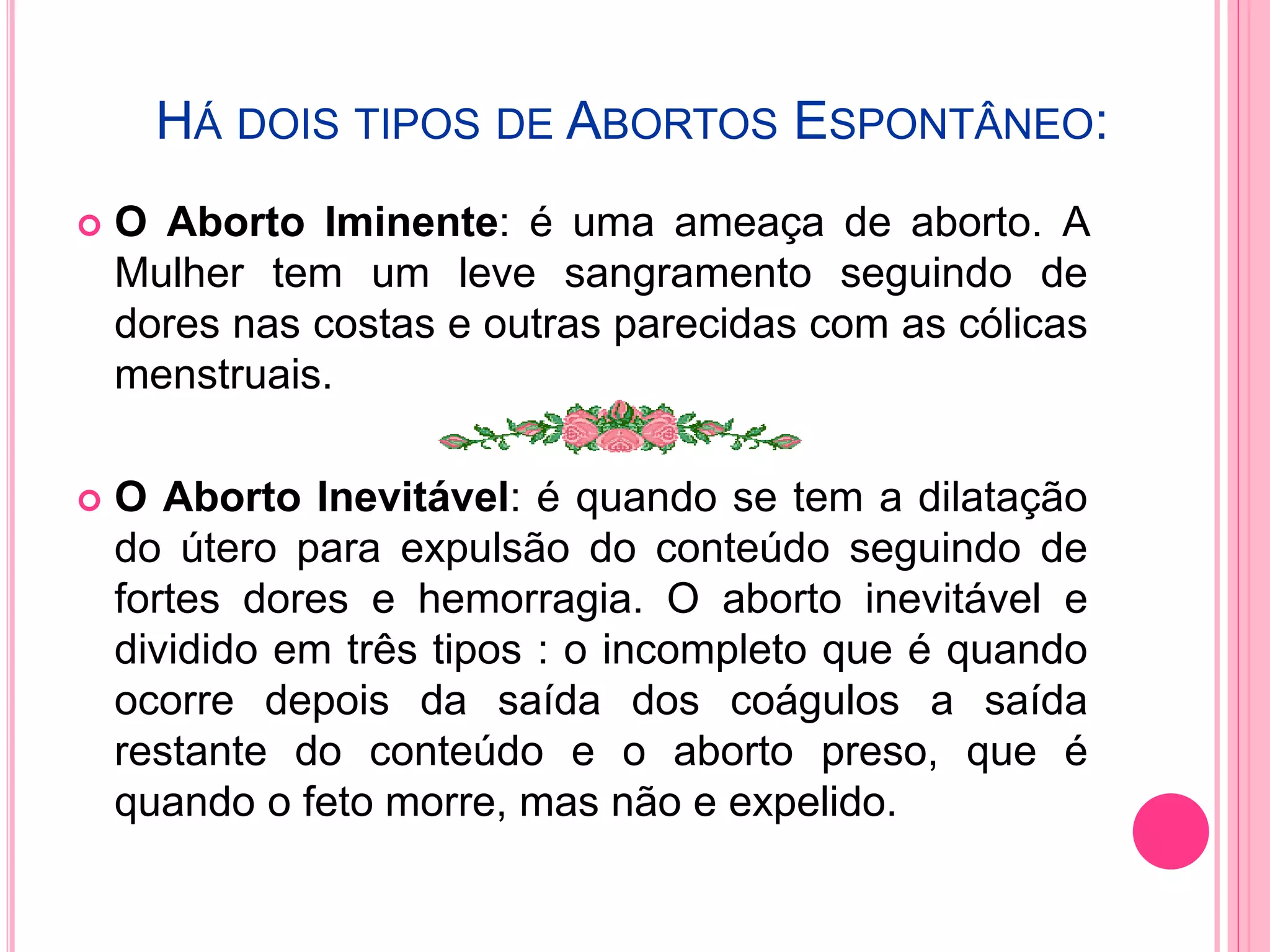HÁ DOIS TIPOS DE ABORTOS ESPONTÂNEO:
 O Aborto Iminente: é uma ameaça de aborto. A
Mulher tem um leve sangramento seguindo de
dores nas costas e outras parecidas com as cólicas
menstruais.
 O Aborto Inevitável: é quando se tem a dilatação
do útero para expulsão do conteúdo seguindo de
fortes dores e hemorragia. O aborto inevitável e
dividido em três tipos : o incompleto que é quando
ocorre depois da saída dos coágulos a saída
restante do conteúdo e o aborto preso, que é
quando o feto morre, mas não e expelido.
 