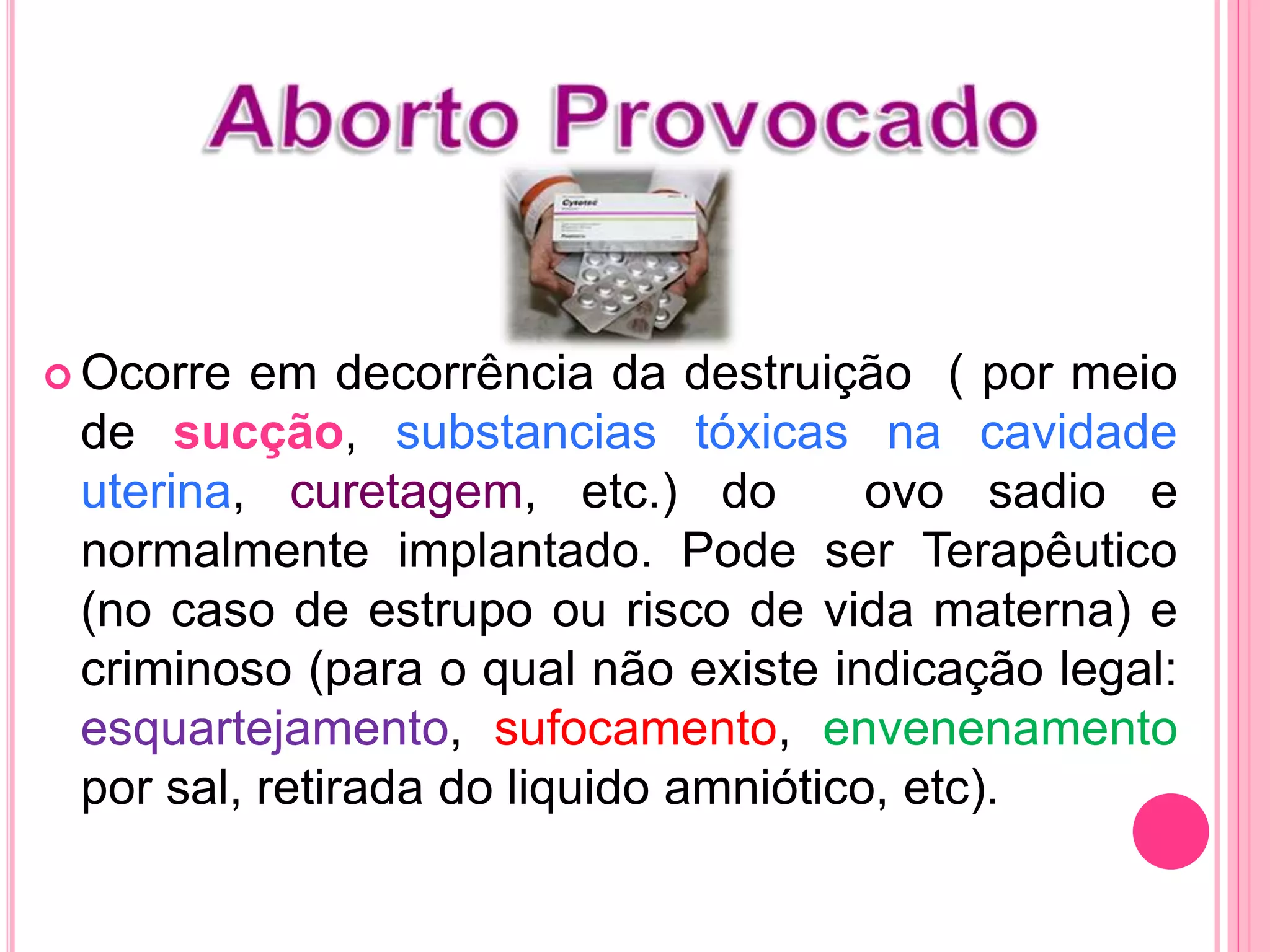  Ocorre em decorrência da destruição ( por meio
de sucção, substancias tóxicas na cavidade
uterina, curetagem, etc.) do ovo sadio e
normalmente implantado. Pode ser Terapêutico
(no caso de estrupo ou risco de vida materna) e
criminoso (para o qual não existe indicação legal:
esquartejamento, sufocamento, envenenamento
por sal, retirada do liquido amniótico, etc).
 