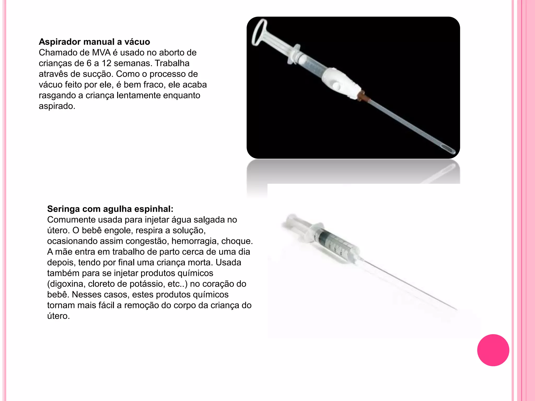Aspirador manual a vácuo
Chamado de MVA é usado no aborto de
crianças de 6 a 12 semanas. Trabalha
atravês de sucção. Como o processo de
vácuo feito por ele, é bem fraco, ele acaba
rasgando a criança lentamente enquanto
aspirado.
Seringa com agulha espinhal:
Comumente usada para injetar água salgada no
útero. O bebê engole, respira a solução,
ocasionando assim congestão, hemorragia, choque.
A mãe entra em trabalho de parto cerca de uma dia
depois, tendo por final uma criança morta. Usada
também para se injetar produtos químicos
(digoxina, cloreto de potássio, etc..) no coração do
bebê. Nesses casos, estes produtos químicos
tornam mais fácil a remoção do corpo da criança do
útero.
 