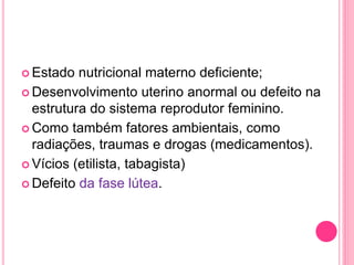  Estado nutricional materno deficiente;
 Desenvolvimento uterino anormal ou defeito na
estrutura do sistema reprodutor feminino.
 Como também fatores ambientais, como
radiações, traumas e drogas (medicamentos).
 Vícios (etilista, tabagista)
 Defeito da fase lútea.
 