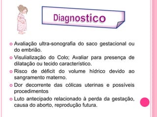  Avaliação ultra-sonografia do saco gestacional ou
do embrião.
 Visulialização do Colo; Avaliar para presença de
dilatação ou tecido característico.
 Risco de déficit do volume hídrico devido ao
sangramento materno.
 Dor decorrente das cólicas uterinas e possíveis
procedimentos
 Luto antecipado relacionado à perda da gestação,
causa do aborto, reprodução futura.
 