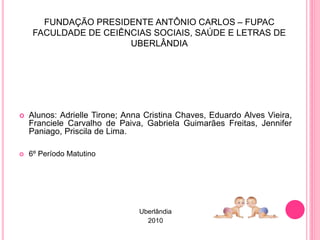 FUNDAÇÃO PRESIDENTE ANTÔNIO CARLOS – FUPAC
FACULDADE DE CEIÊNCIAS SOCIAIS, SAÚDE E LETRAS DE
UBERLÂNDIA
 Alunos: Adrielle Tirone; Anna Cristina Chaves, Eduardo Alves Vieira,
Franciele Carvalho de Paiva, Gabriela Guimarães Freitas, Jennifer
Paniago, Priscila de Lima.
 6º Período Matutino
Uberlândia
2010
 