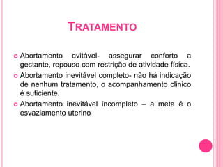 TRATAMENTO
 Abortamento evitável- assegurar conforto a
gestante, repouso com restrição de atividade física.
 Abortamento inevitável completo- não há indicação
de nenhum tratamento, o acompanhamento clinico
é suficiente.
 Abortamento inevitável incompleto – a meta é o
esvaziamento uterino
 
