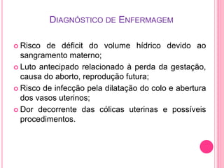 DIAGNÓSTICO DE ENFERMAGEM
 Risco de déficit do volume hídrico devido ao
sangramento materno;
 Luto antecipado relacionado à perda da gestação,
causa do aborto, reprodução futura;
 Risco de infecção pela dilatação do colo e abertura
dos vasos uterinos;
 Dor decorrente das cólicas uterinas e possíveis
procedimentos.
 