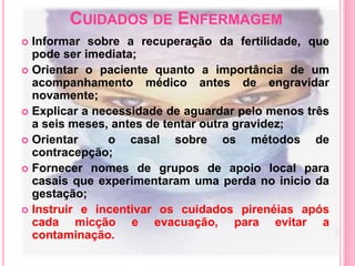CUIDADOS DE ENFERMAGEM
 Informar sobre a recuperação da fertilidade, que
pode ser imediata;
 Orientar o paciente quanto a importância de um
acompanhamento médico antes de engravidar
novamente;
 Explicar a necessidade de aguardar pelo menos três
a seis meses, antes de tentar outra gravidez;
 Orientar o casal sobre os métodos de
contracepção;
 Fornecer nomes de grupos de apoio local para
casais que experimentaram uma perda no inicio da
gestação;
 Instruir e incentivar os cuidados pirenéias após
cada micção e evacuação, para evitar a
contaminação.
 