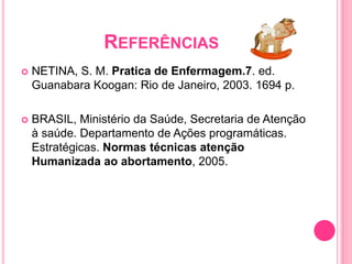REFERÊNCIAS
 NETINA, S. M. Pratica de Enfermagem.7. ed.
Guanabara Koogan: Rio de Janeiro, 2003. 1694 p.
 BRASIL, Ministério da Saúde, Secretaria de Atenção
à saúde. Departamento de Ações programáticas.
Estratégicas. Normas técnicas atenção
Humanizada ao abortamento, 2005.
 