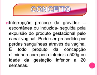 Interrupção precoce da gravidez –
espontânea ou induzida- seguida pela
expulsão do produto gestacional pelo
canal vaginal. Pode ser precedido por
perdas sanguíneas através da vagina.
É todo produto da concepção
eliminado com peso inferior a 500g ou
idade da gestação inferior a 20
semanas.
 