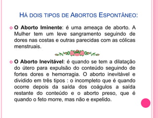 HÁ DOIS TIPOS DE ABORTOS ESPONTÂNEO:
 O Aborto Iminente: é uma ameaça de aborto. A
Mulher tem um leve sangramento seguindo de
dores nas costas e outras parecidas com as cólicas
menstruais.
 O Aborto Inevitável: é quando se tem a dilatação
do útero para expulsão do conteúdo seguindo de
fortes dores e hemorragia. O aborto inevitável e
dividido em três tipos : o incompleto que é quando
ocorre depois da saída dos coágulos a saída
restante do conteúdo e o aborto preso, que é
quando o feto morre, mas não e expelido.
 