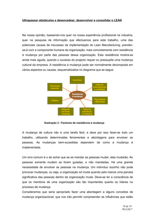 Ultrapassar obstáculos e desencadear, desenvolver e consolidar o LEAN




Na nossa opinião, baseando-nos quer na nossa experiência profissional na industria,
quer na pesquisa de informação que efectuamos para este trabalho, uma das
potenciais causas de insucesso da implementação do Lean Manufacturing, prender-
se-á com a componente humana da organização, mais concretamente com resistência
à mudança por parte das pessoas dessa organização. Esta resistência mostra-se
ainda mais aguda, quando o sucesso do projecto requer ou pressupõe uma mudança
cultural da empresa. A resistência à mudança pode ser normalmente decomposta em
vários aspectos ou causas, esquematizados no diagrama que se segue.




                Ilustração 3 - Factores de resistência à mudança


A mudança de cultura não é uma tarefa fácil, e deve por isso fazer-se todo um
trabalho, utilizando determinadas ferramentas e abordagens para envolver as
pessoas. As mudanças bem-sucedidas dependem de como a mudança é
implementada.


Um erro comum é o de achar que se se mandar as pessoas mudar, elas mudarão. As
pessoas somente mudam se forem guiadas, e não mandadas. Há uma grande
necessidade de envolver as pessoas na mudança. Um indivíduo sozinho não pode
provocar mudanças, ou seja, a organização só muda quando pelo menos uma parcela
significativa das pessoas dentro da organização muda. Deve-se ter a consciência de
que os membros de uma organização são tão importantes quanto os líderes no
processo de mudança
Consideramos que seria apropriado fazer uma abordagem a alguns conceitos de
mudança organizacional, que nos irão permitir compreender as influências que estão


                                                                           10 de 19
                                                                           PG-LM.7
 