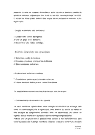 presentes durante um processo de mudança, assim decidimos abordar o modelo de
gestão de mudança proposto por John Kotter no seu livro “Leading Change” de 1996.
O modelo de Kotter (1996) sintetiza três etapas de um processo de mudança numa
organização:




– Criação do ambiente para a mudança


1. Estabelecer o sentido de urgência
2. Criar um grupo coeso de lideres
3. Desenvolver uma visão e estratégia




– Envolver e comprometer toda a organização


4. Comunicar a visão da mudança
5. Encorajar a mudança e remover os obstáculos
6. Obter sucessos a curto prazo




– Implementar e sustentar a mudança


7. Consolidar os ganhos e produzir mais mudanças
8. Integrar as novas abordagens na cultura da empresa




Em seguida faremos uma breve descrição de cada uma das etapas:




1. Estabelecimento de um sentido de urgência


Um baixo sentido de urgência torna difícil a criação de uma visão de mudança, bem
como sua comunicação para a organização. Para eliminar ou reduzir os efeitos de
uma situação de complacência excessiva deve ser estabelecido um sentido de
urgência após e durante todo o processo de transformação organizacional.
Pode-se criar um grupo com as pessoas mais capazes e mais comprometidas para
liderar o processo de mudança, no entanto estas não se deverão tornar numa ilha com

                                                                           11 de 19
                                                                           PG-LM.7
 