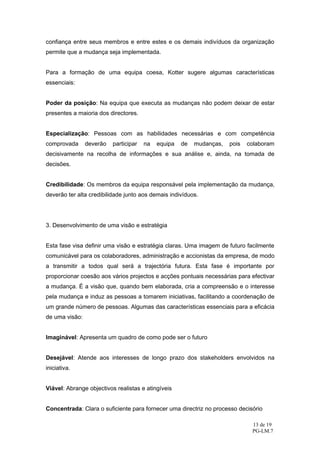 confiança entre seus membros e entre estes e os demais indivíduos da organização
permite que a mudança seja implementada.


Para a formação de uma equipa coesa, Kotter sugere algumas características
essenciais:


Poder da posição: Na equipa que executa as mudanças não podem deixar de estar
presentes a maioria dos directores.


Especialização: Pessoas com as habilidades necessárias e com competência
comprovada      deverão   participar   na   equipa   de   mudanças,   pois   colaboram
decisivamente na recolha de informações e sua análise e, ainda, na tomada de
decisões.


Credibilidade: Os membros da equipa responsável pela implementação da mudança,
deverão ter alta credibilidade junto aos demais indivíduos.




3. Desenvolvimento de uma visão e estratégia


Esta fase visa definir uma visão e estratégia claras. Uma imagem de futuro facilmente
comunicável para os colaboradores, administração e accionistas da empresa, de modo
a transmitir a todos qual será a trajectória futura. Esta fase é importante por
proporcionar coesão aos vários projectos e acções pontuais necessárias para efectivar
a mudança. É a visão que, quando bem elaborada, cria a compreensão e o interesse
pela mudança e induz as pessoas a tomarem iniciativas, facilitando a coordenação de
um grande número de pessoas. Algumas das características essenciais para a eficácia
de uma visão:


Imaginável: Apresenta um quadro de como pode ser o futuro


Desejável: Atende aos interesses de longo prazo dos stakeholders envolvidos na
iniciativa.


Viável: Abrange objectivos realistas e atingíveis


Concentrada: Clara o suficiente para fornecer uma directriz no processo decisório

                                                                              13 de 19
                                                                              PG-LM.7
 