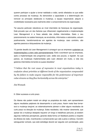querem participar e ajudar a tornar realidade a visão, sendo afastados os que estão
contra processo de mudança. Ao demonstrar a capacidade e a determinação em
remover os principais obstáculos à mudança, a equipa responsável, adquire a
credibilidade necessária para realmente obter o comprometimento da organização;


Tal assume particular relevância ao nível intermédio da hierarquia da organização.
Está provado que um dos factores que influenciam negativamente a implementação
Lean Management é a fraca adesão das chefias intermédias. Dado o seu
posicionamento na cadeia hierarquia, se envolvidos, informados e valorizados, actuam
positivamente, transformando-se em agentes da mudança, caso contrário, são
agentes passivos e bloqueadores da mudança.


“O grande desafio do Lean Management é conseguir que as empresas sustentem as
implementações e criem valor permanentemente. Está a acontecer que as empresas,
após a implementação dos programas Lean, estão aos poucos, a regredir. Ao que
parece, as mudanças implementadas pelo Lean afectam em muito, a vida dos
gestores intermédios tornando-os quase obsoletos”


"I believe that the root cause of regression in most organizations today is
confusion about priorities at different levels of the organization compounded
by the failure to make anyone responsible for the performance of important
value streams as they flow horizontally across the enterprise."


Jim Womack



6. Obter sucessos a curto prazo


Os líderes não podem insistir em atingir os propósitos da visão, sem apresentarem
alguns resultados palpáveis de desempenho a curto prazo. Assim nesta fase tornar-
se-á a mudança tangível, ao sistematicamente planear e obter alguns resultados de
curto prazo na direcção da mudança. Estes resultados, irão mostrar claramente, que
apesar de a mudança desejada requerer um longo e trabalhoso percurso, já existem
algumas melhorias perceptíveis, gerando desta forma um feedback positivo a respeito
da eficácia da visão, incentivando e comprovando que vale a pena o esforço. Convêm
salvaguardar contudo, que está estratégia deverá ser seguida com ponderação, para


                                                                           15 de 19
                                                                           PG-LM.7
 