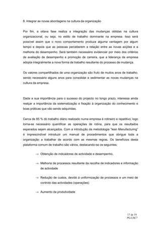 8. Integrar as novas abordagens na cultura da organização


Por fim, a oitava fase realiza a integração das mudanças obtidas na cultura
organizacional, ou seja, no estilo de trabalho dominante na empresa. Isso será
possível assim que o novo comportamento produza alguma vantagem por algum
tempo e depois que as pessoas perceberem a relação entre as novas acções e a
melhoria do desempenho. Será também necessário evidenciar por meio dos critérios
de avaliação de desempenho e promoção de carreira, que a liderança da empresa
adopta integralmente a nova forma de trabalho resultante do processo de mudança.


Os valores compartilhados de uma organização são fruto de muitos anos de trabalho,
sendo necessário alguns anos para consolidar e sedimentar as novas mudanças na
cultura da empresa.




Dada a sua importância para o sucesso do projecto no longo prazo, interessa ainda
realçar a importância da sistematização e fixação à organização do conhecimento e
boas práticas que vão sendo adquiridas.


Cerca de 85 % do trabalho diário realizado numa empresa é rotineiro e repetitivo, logo
torna-se necessário quantificar as operações de rotina, para que os resultados
esperados sejam alcançados. Com a introdução da metodologia “lean Manufacturing”
é imprescindível introduzir um manual de procedimentos que obrigue toda a
organização a trabalhar de acordo com as mesmas regras. Os benefícios desta
plataforma comum de trabalho são vários, destacando-se os seguintes:


         → Obtenção de indicadores de actividade e desempenho,


         → Melhoria de processos resultante da recolha de indicadores e informação
             de actividade


         → Redução de custos, devido à uniformização de processos e um meio de
             controlo das actividades (operações)


         → Aumento da produtividade




                                                                             17 de 19
                                                                             PG-LM.7
 