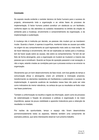 Conclusão


Do exposto resulta evidente o carácter decisivo do factor humano para o sucesso do
projecto, atravessando toda a organização e as várias fases do processo de
implementação. O factor humano poderá constituir um obstáculo ou um facilitador,
conforme sejam ou não atendidos os cuidados necessários no âmbito da criação do
ambiente para a mudança, envolvimento e comprometimento da organização, e da
implementação e sustentação.


A mudança não é instituída por decreto, as pessoas não mudam por as mandarem
mudar. Quando o fazem, é apenas à superfície, mantendo todas as causas que estão
na origem do seu comportamento ao qual regressarão mais cedo ou mais tarde. Tem
de haver liderança e envolvimento, têm de ser explicadas as razões para a mudança,
tem de haver acção sobre as causas, não sobre os comportamentos. Tal tem de ser
feito de forma abrangente, pois a organização só mudará se mudarem a maioria das
pessoas que a constituem. Quando as forças de oposição passarem a ser excepção, e
não a regra, estarão criadas as condições para que o processo evolua e se enraíze na
organização.


Obviamente que um bom desenvolvimento da fase inicial, com boa gestão do tempo e
comunicação eficaz e abrangente, criará um ambiente e motivação propícios,
transformando os elementos resistentes em facilitadores e potenciando o sucesso da
implementação. A aparente ausência de resultados nessa fase não pode ser vista
como indiciadora de menor relevância, na certeza de que os resultados se farão notar
nas fases posteriores.


Também a uniformização na recolha e registo da informação, assim como do processo
de sistematização e fixação de processos e práticas à organização é da maior
importância, apesar da pouca visibilidade e aparente irrelevância para a obtenção de
resultados no imediato.


Por   razões   de   oportunidade,   tempo   e   espaço   não   foram   desenvolvidos
pormenorizadamente todos os aspectos, faltando também uma componente de
exemplos práticos, que seria interessante observar num próximo trabalho.




                                                                            18 de 19
                                                                            PG-LM.7
 