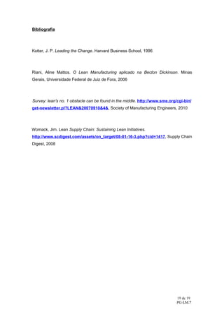 Bibliografia




Kotter, J. P. Leading the Change. Harvard Business School, 1996




Riani, Aline Mattos. O Lean Manufacturing aplicado na Becton Dickinson. Minas
Gerais, Universidade Federal de Juiz de Fora, 2006




Survey: lean's no. 1 obstacle can be found in the middle. http://www.sme.org/cgi-bin/
get-newsletter.pl?LEAN&20070910&4&, Society of Manufacturing Engineers, 2010




Womack, Jim. Lean Supply Chain: Sustaining Lean Initiatives.
http://www.scdigest.com/assets/on_target/08-01-16-3.php?cid=1417, Supply Chain
Digest, 2008




                                                                             19 de 19
                                                                             PG-LM.7
 