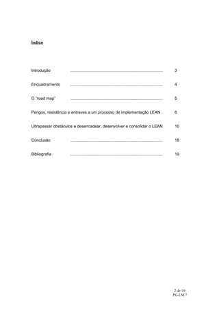 Índice




Introdução          ..................................................................................    3


Enquadramento       ..................................................................................    4


O “road map”        ..................................................................................    5


Perigos, resistência e entraves a um processo de implementação LEAN .                                     6


Ultrapassar obstáculos e desencadear, desenvolver e consolidar o LEAN                                     10


Conclusão           ..................................................................................    18


Bibliografia        ..................................................................................    19




                                                                                                          2 de 19
                                                                                                         PG-LM.7
 