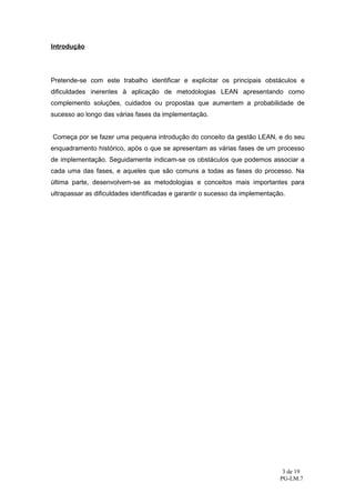 Introdução




Pretende-se com este trabalho identificar e explicitar os principais obstáculos e
dificuldades inerentes à aplicação de metodologias LEAN apresentando como
complemento soluções, cuidados ou propostas que aumentem a probabilidade de
sucesso ao longo das várias fases da implementação.


Começa por se fazer uma pequena introdução do conceito da gestão LEAN, e do seu
enquadramento histórico, após o que se apresentam as várias fases de um processo
de implementação. Seguidamente indicam-se os obstáculos que podemos associar a
cada uma das fases, e aqueles que são comuns a todas as fases do processo. Na
última parte, desenvolvem-se as metodologias e conceitos mais importantes para
ultrapassar as dificuldades identificadas e garantir o sucesso da implementação.




                                                                               3 de 19
                                                                              PG-LM.7
 