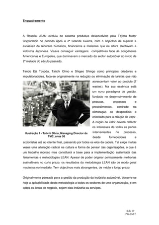 Enquadramento




A filosofia LEAN evoluiu do sistema produtivo desenvolvido pela Toyota Motor
Corporation no período após a 2ª Grande Guerra, com o objectivo de superar a
escassez de recursos humanos, financeiros e materiais que na altura afectavam a
indústria Japonesa. Visava conseguir vantagens        competitivas face às congéneres
Americanas e Europeias, que dominavam o mercado do sector automóvel no início da
2ª metade do século passado.


Tendo Eiji Toyoda, Taiichi Ohno e Shigeo Shingo como principais criadores e
impulsionadores, foca-se originalmente na redução ou eliminação de tarefas que não
                                                      acrescentam valor ao produto (7
                                                      wastes). Na sua essência está
                                                      um novo paradigma de gestão,
                                                      fundado no desenvolvimento de
                                                      pessoas,         processos       e
                                                      procedimentos,     centrado      na
                                                      eliminação   de    desperdício   e
                                                      orientado para a criação de valor.
                                                      A noção de valor deverá reflectir
                                                      os interesses de todas as partes

  Ilustração 1 - Taiichi Ohno, Managing Director da   intervenientes    no    processo,
                     TMC, anos 50                     desde        fornecedores        e
accionistas até ao cliente final, passando por todos os elos da cadeia. Tal exige muitas
vezes uma alteração radical na cultura e forma de pensar das organizações, o que é
um trabalho moroso mas constituirá a base para a implementação sustentada das
ferramentas e metodologias LEAN. Apesar de poder originar pontualmente melhorias
assinaláveis no curto prazo, os resultados da metodologia LEAN são de modo geral
modestos no imediato. Tem objectivos mais abrangentes, de médio e longo prazo.


Originalmente pensada para a gestão da produção da indústria automóvel, observa-se
hoje a aplicabilidade desta metodologia a todos os sectores de uma organização, e em
todas as áreas de negócio, sejam elas indústria ou serviços.




                                                                                4 de 19
                                                                               PG-LM.7
 