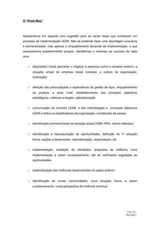 O “Road Map”




Apresenta-se em seguida uma sugestão para as várias fases que constituem um
processo de implementação LEAN. Não se pretende fazer uma abordagem exaustiva
e pormenorizada, mas apenas o enquadramento temporal da implementação, a que
associaremos posteriormente perigos, resistências e entraves ao sucesso de cada
uma.


   o diagnóstico inicial (perceber o negócio e aspectos como o contexto externo, a
       situação actual da empresa nesse contexto, a cultura da organização,
       motivação)


   o aferição das preocupações e expectativas da gestão de topo, enquadramento
       do   projecto   a   esse   nível,   estabelecimento   dos   principais   objectivos
       estratégicos, métricas e targets, calendarização


   o comunicação do conceito LEAN, e das metodologias e principais objectivos
       LEAN a todos os trabalhadores da organização; constituição da equipa


   o   identificação pormenorizada da situação actual (VSM, KPIs, outros métodos)


   o identificação e hierarquização de oportunidades, definição de 1ª situação
       futura, acções a desenvolver, calendarização, responsáveis, etc


   o implementação, avaliação de resultados, propostas de melhoria, nova
       implementação e assim sucessivamente, até se verificarem esgotadas as
       oportunidades


   o   sistematização das melhorias desenvolvidas no passo anterior


   o identificação de novas oportunidades, nova situação futura, e assim
       sucessivamente, numa perspectiva de melhoria contínua




                                                                                  5 de 19
                                                                                 PG-LM.7
 