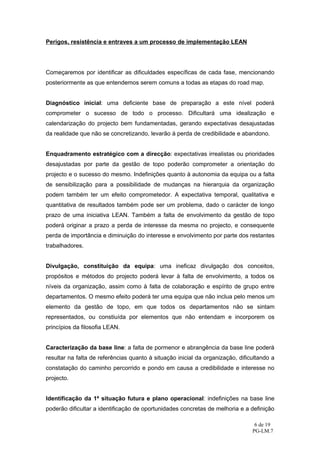 Perigos, resistência e entraves a um processo de implementação LEAN




Começaremos por identificar as dificuldades específicas de cada fase, mencionando
posteriormente as que entendemos serem comuns a todas as etapas do road map.


Diagnóstico inicial: uma deficiente base de preparação a este nível poderá
comprometer o sucesso de todo o processo. Dificultará uma idealização e
calendarização do projecto bem fundamentadas, gerando expectativas desajustadas
da realidade que não se concretizando, levarão à perda de credibilidade e abandono.


Enquadramento estratégico com a direcção: expectativas irrealistas ou prioridades
desajustadas por parte da gestão de topo poderão comprometer a orientação do
projecto e o sucesso do mesmo. Indefinições quanto à autonomia da equipa ou a falta
de sensibilização para a possibilidade de mudanças na hierarquia da organização
podem também ter um efeito comprometedor. A expectativa temporal, qualitativa e
quantitativa de resultados também pode ser um problema, dado o carácter de longo
prazo de uma iniciativa LEAN. Também a falta de envolvimento da gestão de topo
poderá originar a prazo a perda de interesse da mesma no projecto, e consequente
perda de importância e diminuição do interesse e envolvimento por parte dos restantes
trabalhadores.


Divulgação, constituição da equipa: uma ineficaz divulgação dos conceitos,
propósitos e métodos do projecto poderá levar à falta de envolvimento, a todos os
níveis da organização, assim como à falta de colaboração e espírito de grupo entre
departamentos. O mesmo efeito poderá ter uma equipa que não inclua pelo menos um
elemento da gestão de topo, em que todos os departamentos não se sintam
representados, ou constiuída por elementos que não entendam e incorporem os
princípios da filosofia LEAN.


Caracterização da base line: a falta de pormenor e abrangência da base line poderá
resultar na falta de referências quanto à situação inicial da organização, dificultando a
constatação do caminho percorrido e pondo em causa a credibilidade e interesse no
projecto.


Identificação da 1ª situação futura e plano operacional: indefinições na base line
poderão dificultar a identificação de oportunidades concretas de melhoria e a definição

                                                                                 6 de 19
                                                                                PG-LM.7
 