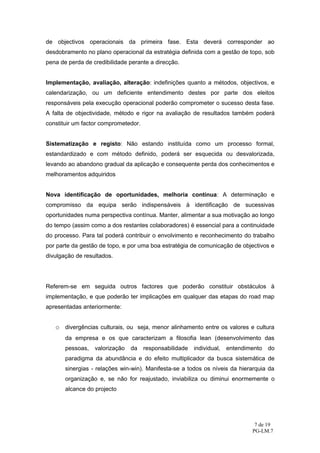 de objectivos operacionais da primeira fase. Esta deverá corresponder ao
desdobramento no plano operacional da estratégia definida com a gestão de topo, sob
pena de perda de credibilidade perante a direcção.


Implementação, avaliação, alteração: indefinições quanto a métodos, objectivos, e
calendarização, ou um deficiente entendimento destes por parte dos eleitos
responsáveis pela execução operacional poderão comprometer o sucesso desta fase.
A falta de objectividade, método e rigor na avaliação de resultados também poderá
constituir um factor comprometedor.


Sistematização e registo: Não estando instituída como um processo formal,
estandardizado e com método definido, poderá ser esquecida ou desvalorizada,
levando ao abandono gradual da aplicação e consequente perda dos conhecimentos e
melhoramentos adquiridos


Nova identificação de oportunidades, melhoria contínua: A determinação e
compromisso da equipa serão indispensáveis à identificação de sucessivas
oportunidades numa perspectiva contínua. Manter, alimentar a sua motivação ao longo
do tempo (assim como a dos restantes colaboradores) é essencial para a continuidade
do processo. Para tal poderá contribuir o envolvimento e reconhecimento do trabalho
por parte da gestão de topo, e por uma boa estratégia de comunicação de objectivos e
divulgação de resultados.




Referem-se em seguida outros factores que poderão constituir obstáculos à
implementação, e que poderão ter implicações em qualquer das etapas do road map
apresentadas anteriormente:


   o divergências culturais, ou seja, menor alinhamento entre os valores e cultura
       da empresa e os que caracterizam a filosofia lean (desenvolvimento das
       pessoas,   valorização   da    responsabilidade   individual,   entendimento   do
       paradigma da abundância e do efeito multiplicador da busca sistemática de
       sinergias - relações win-win). Manifesta-se a todos os níveis da hierarquia da
       organização e, se não for reajustado, inviabiliza ou diminui enormemente o
       alcance do projecto




                                                                                7 de 19
                                                                               PG-LM.7
 