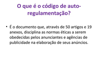 O que é o código de auto-regulamentação? É o documento que, através de 50 artigos e 19 anexos, disciplina as normas éticas a serem obedecidas pelos anunciantes e agências de publicidade na elaboração de seus anúncios. 