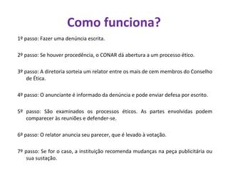 Como funciona? 1º passo: Fazer uma denúncia escrita.  2º passo: Se houver procedência, o CONAR dá abertura a um processo ético.  3º passo: A diretoria sorteia um relator entre os mais de cem membros do Conselho de Ética.  4º passo: O anunciante é informado da denúncia e pode enviar defesa por escrito. 5º passo: São examinados os processos éticos. As partes envolvidas podem comparecer às reuniões e defender-se. 6º passo: O relator anuncia seu parecer, que é levado à votação.  7º passo: Se for o caso, a instituição recomenda mudanças na peça publicitária ou sua sustação.  