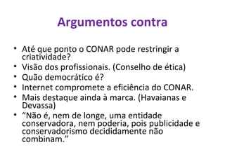 Argumentos contra Até que ponto o CONAR pode restringir a criatividade? Visão dos profissionais. (Conselho de ética) Quão democrático é?  Internet compromete a eficiência do CONAR. Mais destaque ainda à marca. (Havaianas e Devassa) “ Não é, nem de longe, uma entidade conservadora, nem poderia, pois publicidade e conservadorismo decididamente não combinam.” 