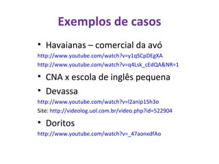 Exemplos de casos Havaianas – comercial da avó http://www.youtube.com/watch?v=y1qSCpDEgXA http://www.youtube.com/watch?v=q4Lsk_cEdQA&NR=1   CNA x escola de inglês pequena Devassa http://www.youtube.com/watch?v=l2anip15h3o Site:  http://videolog.uol.com.br/video.php?id=522904   Doritos http://www.youtube.com/watch?v=_47aonxdfAo   