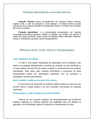 Poluição Atmosférica e Inversão térmica
Inversão Térmica ocorre principalmente nos grandes centros urbanos,
regiões onde o nível de poluição é muito elevado. A inversão térmica ocorre
quando há uma mudança abrupta de temperatura devido à inversão das camadas
de ar frias e quentes.
Poluição atmosférica é a contaminação da atmosfera por resíduos
ou produtos secundários gasosos, sólidos ou líquidos, que podem ser nocivos à
saúde dos seres humanos, causar danos em plantas, atacar diferentes materiais,
reduzir a visibilidade e produzir odores desagradáveis.
Diferença entre: Lixão, Aterro e Compostagem
Lixão: depósito a céu aberto
O Lixão é uma opção inadequada de disposição final de resíduos a céu
aberto, sem qualquer planejamento ou medidas de proteção ao meio ambiente ou
à saúde pública. No local não há nenhum controle ou monitoramento dos resíduos
depositados, onde nesse caso, resíduos domiciliares e comerciais de baixa
periculosidade podem ser depositados juntamente com os industriais e
hospitalares, de alto poder poluidor.
Aterro sanitário: opção comum para o lixo urbano
É uma técnica de disposição de resíduos sólidos urbanos no solo, que visa
prevenir danos à saúde pública e ao meio ambiente, minimizando os impactos
ambientais.
Compostagem: a melhor opção para o meio ambiente
Trata-se de um processo biológico de reaproveitamento que transforma
resíduos orgânicos em matéria orgânica com qualidade para ser utilizada na
agricultura como fertilizante orgânico composto ou condicionador de solos.
 
